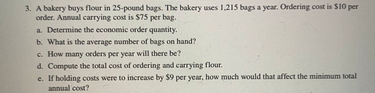 3. A bakery buys flour in 25-pound bags. The bakery uses 1,215 bags a year. Ordering cost is $10 per
order. Annual carrying cost is $75 per bag.
a. Determine the economic order quantity.
b. What is the average number of bags on hand?
c. How many orders per year will there be?
d. Compute the total cost of ordering and carrying flour.
e. If holding costs were to increase by $9 per year, how much would that affect the minimum total
annual cost?
