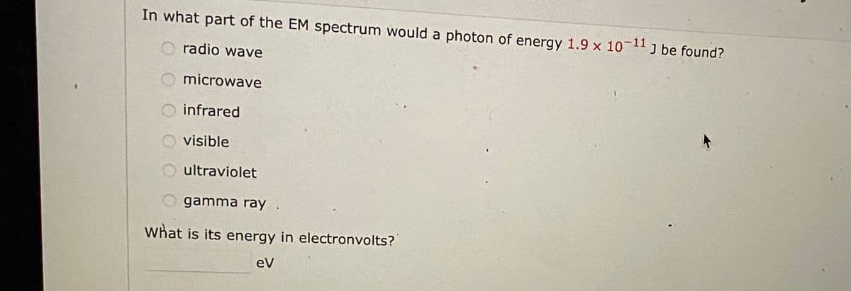 In what part of the EM spectrum would a photon of energy 1.9 x 1011 J be found?
radio wave
microwave
O infrared
O visible
ultraviolet
gamma ray .
what is its energy in electronvolts?
eV
