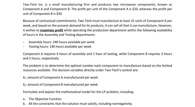 Two-Tech Inc. is a small manufacturing firm and produces two microwave components, known as
Component A and Component B. The profit per unit of the Component A is $20, whereas the profit per
unit of Component B is $30.
Because of contractual commitments, Two-Tech must manufacture at least 25 units of Component A per
week, and based on the present demand for its products, it can sell all that it can manufacture. However,
it wishes to maximize profit while operating the production department within the following availability
of hours in the Assembly and Testing departments:
- Assembly hours: 240 hours available per week
- Testing hours: 140 hours available per week
Component A requires 4 hours of assembly and 1 hour of testing, while Component B requires 3 hours
and 2 hours, respectively.
The problem is to determine the optimal number each component to manufacture based on the limited
resources available. The decision variables directly under Two-Tech's control are:
X: amount of Component A manufactured per week
X2: amount of Component B manufactured per week
Formulate and explain the mathematical model for this LP problem, including:
a. The Objective Function
b. All the constraints that the solution must satisfy, including nonnegativity.
