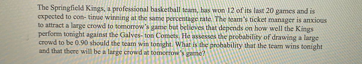 The Springfield Kings, a professional basketball team, has won 12 of its last 20 games and is
expected to con- tinue winning at the same percentage rate. The team's ticket manager is anxious
to attract a large crowd to tomorrow's game but believes that depends on how well the Kings
perform tonight against the Galves- ton Comets. He assesses the probability of drawing a large
crowd to be 0.90 should the team win tonight. What is the probability that the team wins tonight
and that there will be a large crowd at tomorrow's game?
