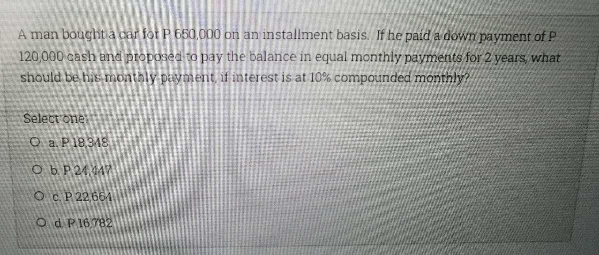 A man bought a car for P 650,000 on an installment basis. If he paid a down payment of P
120,000 cash and proposed to pay the balance in equal monthly payments for 2 years, what
should be his monthly payment, if interest is at 10% compounded monthly?
Select one.
O a P18.348
Ob P 24,447
Oc P 22,664
O d. P16,782
