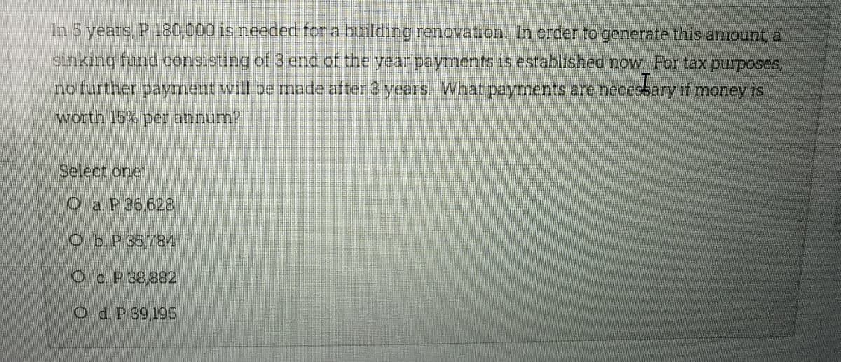 In 5 years, P 180,000 is needed for a building renovation. In order to generate this amount, a
sinking fund consisting of 3 end of the year payments is established now For tax purposes,
no further payment will be made after 3 years. What payments are necessary if money is
worth 15% per annum?
Select one!
O a P36,628
Ob.P 35,784
Oc.P 38,882
Od P39,195
