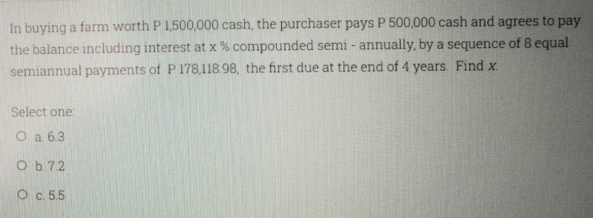 In buying a fam worth P1500,000 cash, the purchaser pays P 500,000 cash and agrees to pay
the balance including interest at x % compounded semi - annually, by a sequence of 8 equal
semiannual payments of P178,118.98, the first due at the end of 4 years. Find x.
Select one:
a. 6.3
Ob.72
Oc 5.5
