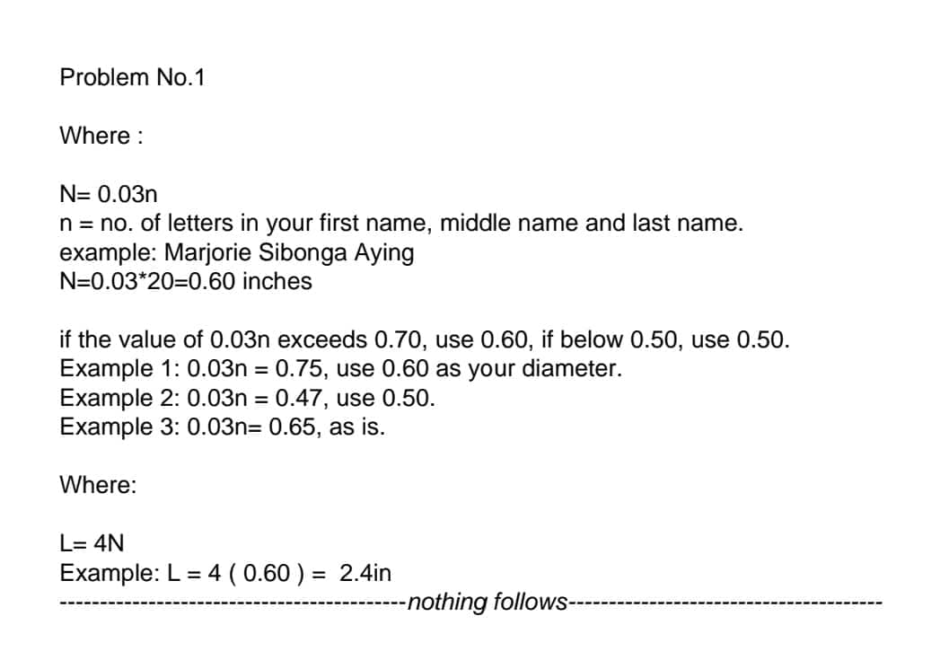 Problem No.1
Where:
N= 0.03n
n = no. of letters in your first name, middle name and last name.
example: Marjorie Sibonga Aying
N=0.03*20=0.60 inches
if the value of 0.03n exceeds 0.70, use 0.60, if below 0.50, use 0.50.
Example 1: 0.03n = 0.75, use 0.60 as your diameter.
Example 2: 0.03n = 0.47, use 0.50.
Example 3: 0.03n= 0.65, as is.
Where:
L= 4N
Example: L = 4 (0.60) = 2.4in
-nothing follows-