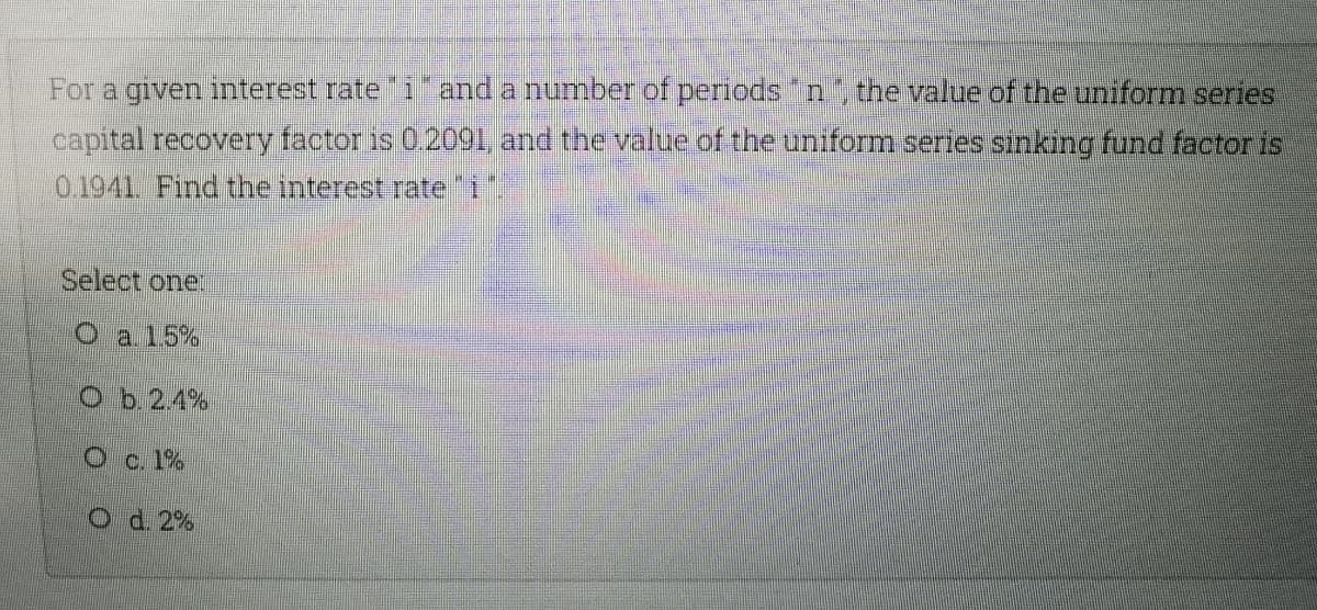 For a given nterest rate i"and a number of periods "n the value of the uniform series
capital recovery factor is 0.2001, and the value of the uniform series sinking fund factor is
0.1941. Find the interest rate 1"
Select one
Oa15%
Ob.2.4%
Oc. 1%
O d. 2%

