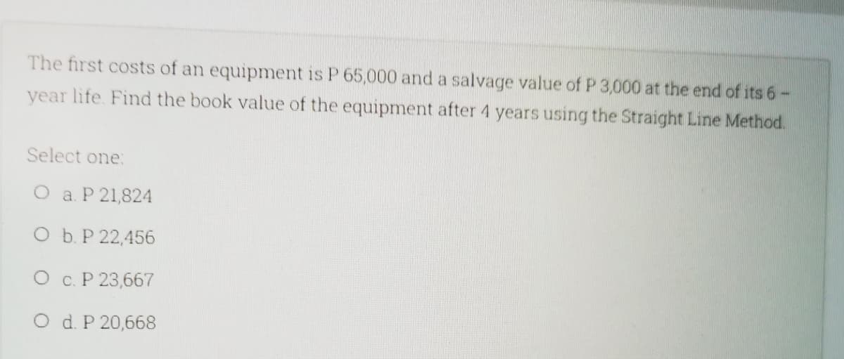 The first costs of an equipment is P 65,000 and a salvage value of P 3,000 at the end of its 6-
year life. Find the book value of the equipment after 4 years using the Straight Line Method.
Select one:
O a. P 21,824
O b. P 22,456
O c. P 23,667
O d. P 20,668
