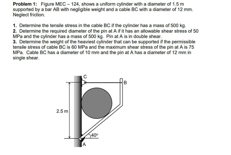Problem 1: Figure MEC – 124, shows a uniform cylinder with a diameter of 1.5 m
supported by a bar AB with negligible weight and a cable BC with a diameter of 12 mm.
Neglect friction.
1. Determine the tensile stress in the cable BC if the cylinder has a mass of 500 kg.
2. Determine the required diameter of the pin at A if it has an allowable shear stress of 50
MPa and the cylinder has a mass of 500 kg. Pin at A is in double shear.
3. Determine the weight of the heaviest cylinder that can be supported if the permissible
tensile stress of cable BC is 60 MPa and the maximum shear stress of the pin at A is 75
MPa. Cable BC has a diameter of 10 mm and the pin at A has a diameter of 12 mm in
single shear.
2.5 m
40°
