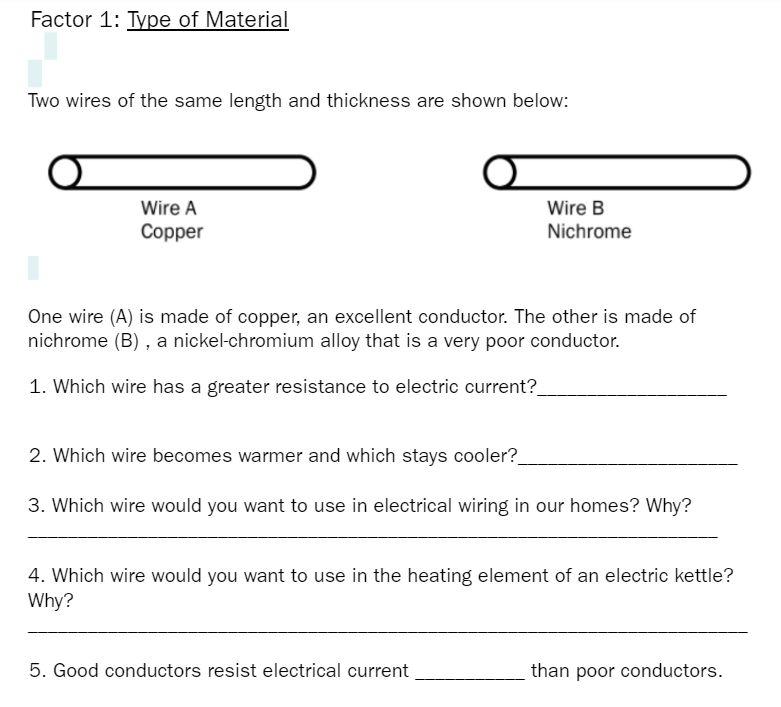 Factor 1: Type of Material
Two wires of the same length and thickness are shown below:
Wire A
Wire B
Copper
Nichrome
One wire (A) is made of copper, an excellent conductor. The other is made of
nichrome (B) , a nickel-chromium alloy that is a very poor conductor.
1. Which wire has a greater resistance to electric current?_
2. Which wire becomes warmer and which stays cooler?
3. Which wire would you want to use in electrical wiring in our homes? Why?
4. Which wire would you want to use in the heating element of an electric kettle?
Why?
5. Good conductors resist electrical current
than poor conductors.
