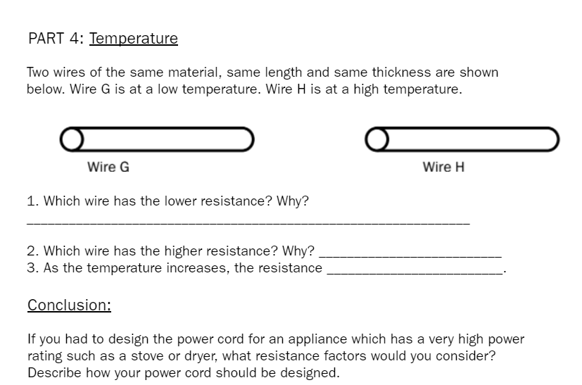 PART 4: Temperature
Two wires of the same material, same length and same thickness are shown
below. Wire G is at a low temperature. Wire H is at a high temperature.
Wire G
Wire H
1. Which wire has the lower resistance? Why?
2. Which wire has the higher resistance? Why?
3. As the temperature increases, the resistance
Conclusion:
If you had to design the power cord for an appliance which has a very high power
rating such as a stove or dryer, what resistance factors would you consider?
Describe how your power cord should be designed.
