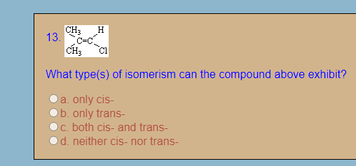 CH3
H
13.
CH3
What type(s) of isomerism can the compound above exhibit?
Da. only cis-
Ob. only trans-
Oc. both cis- and trans-
Od. neither cis- nor trans-
