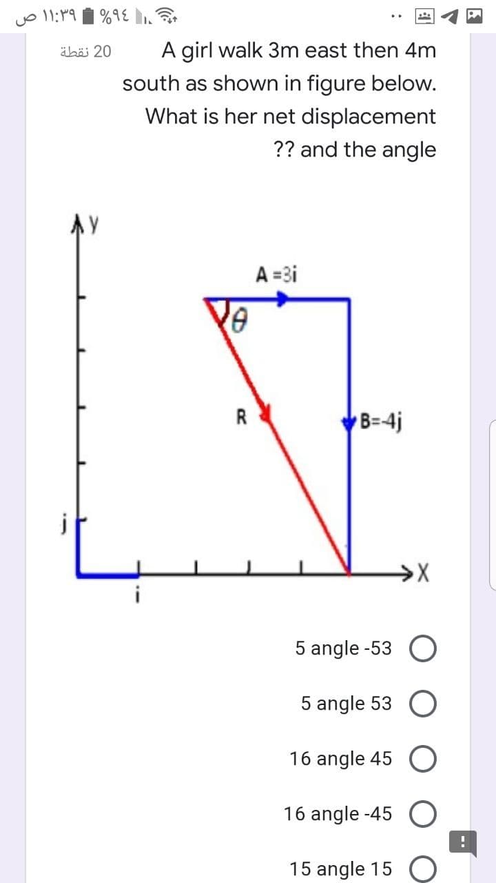 äbö 20
A girl walk 3m east then 4m
south as shown in figure below.
What is her net displacement
?? and the angle
AY
A =3i
R
VB=4j
j
5 angle -53 O
5 angle 53 O
16 angle 45 O
16 angle -45 O
15 angle 15
