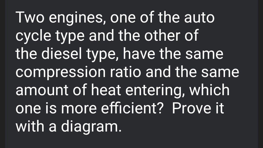 Two engines, one of the auto
cycle type and the other of
the diesel type, have the same
compression ratio and the same
amount of heat entering, which
one is more efficient? Prove it
with a diagram.
