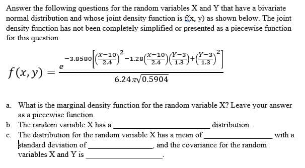 Answer the following questions for the random variables X and Y that have a bivariate
normal distribution and whose joint density function is f(x, y) as shown below. The joint
density function has not been completely simplified or presented as a piecewise function
for this question
f(x, y)
=
-3.8580 (10)-1.20(1)(+0]
e
6.2470.5904
a. What is the marginal density function for the random variable X? Leave your answer
as a piecewise function.
b. The random variable X has a
c. The distribution for the random variable X has a mean of
standard deviation of
variables X and Y is
distribution.
and the covariance for the random
with a