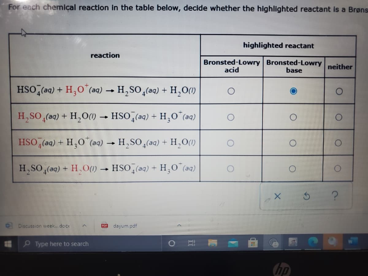 For each chemical reaction in the table below, decide whether the highlighted reactant is a Brøns
highlighted reactant
reaction
Bronsted-Lowry Bronsted-Lowry
neither
acid
base
HSO,(aq) + H,0"(aq) → H,SO,(aq) + H,O()
H,SO,(aq) + H,O() -
HSO (aq) + H,O"(aq)
HSO, (aq) + H,O (aq)
H,SO (aq) + H,O(1)
H, SO (aq) + H, O()
HSO (aq) + H,O (aq)
Discussion week.docx
dayum.pdf
PDF
O Type here to search
hp
