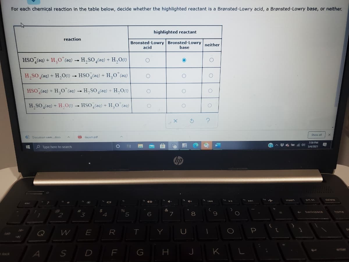 For each chemical reaction in the table below, decide whether the highlighted reactant is a Brønsted-Lowry acid, a Brønsted-Lowry base, or neither.
highlighted reactant
reaction
Bronsted-Lowry Bronsted-Lowry neither
acid
base
HSO,(aq) + H,0"(aq) → H,SO,(aq) + H,O(1)
H,SO (aq) + H,O(1)
HSO (aq) + H,0 (aq)
HSO (aq) + HO"(aq) → H, SO(aq) + H,O(1)
H,SO (aq) + H,O(1) → HSO,(aq) + H,0 (aq)
Show all
O Discussion week.docx
dayum.pdf
7:59 PM
司
P Type here to search
5/4/2021
hp
insert
prt se
చ
&
%24
4
backspace
home
8.
R
tab
K
enter
D
F
G
H
