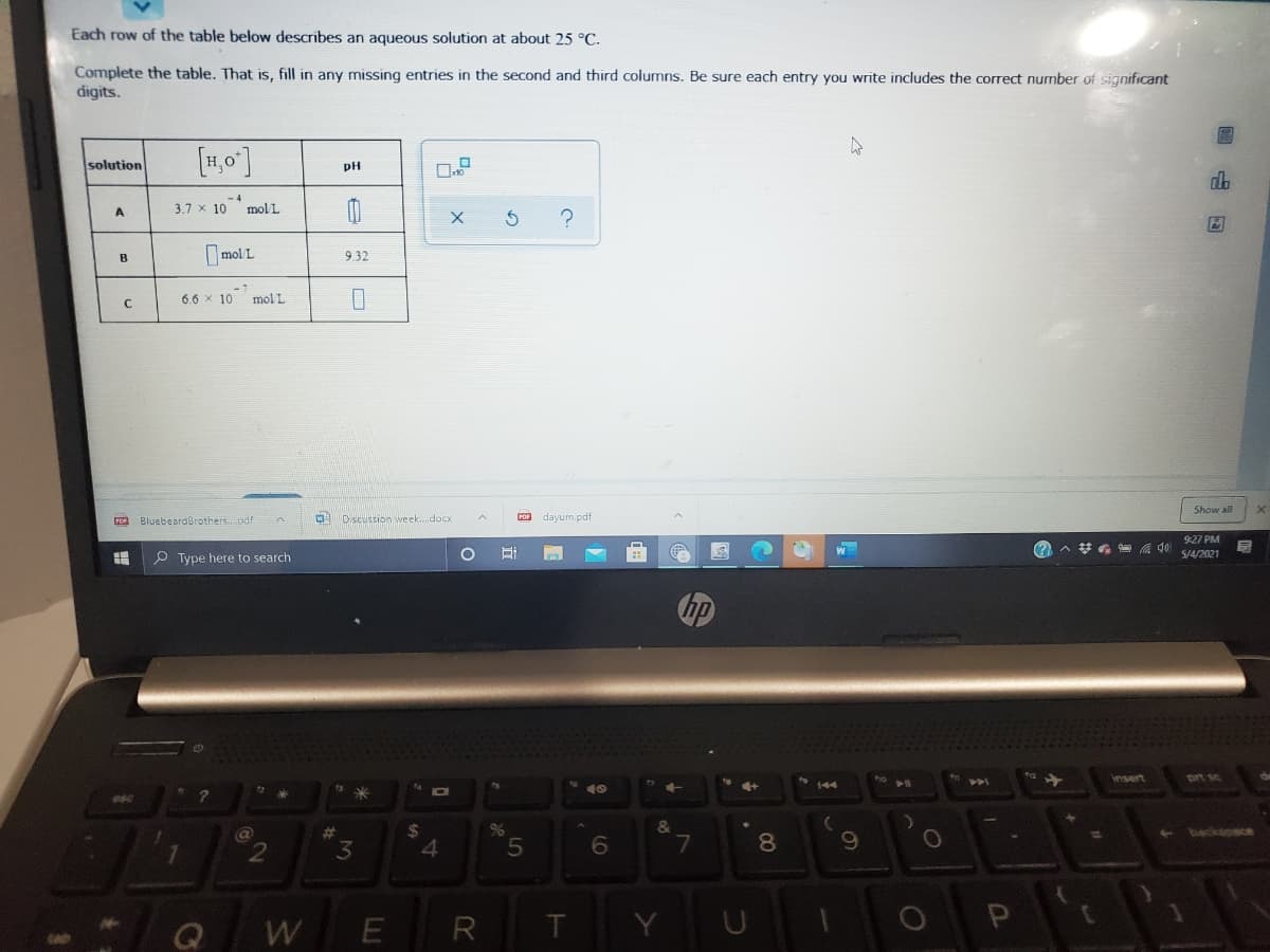 Each row of the table below describes an aqueous solution at about 25 °C.
Complete the table. That is, fill in any missing entries in the second and third columns. Be sure each entry you write includes the correct number of significant
digits.
[1,0]
solution
pH
-4
3.7 x 10 molL
A
Imol L
9.32
B
6.6 x 10 molL
Show all
ro BluebeardBrothers.xif
Discussion week..doCx
PO dayum.pdf
9:27 PM
A *G 99 s4/2021
W
P Type here to search
hp
insert
prt sc
144
40
%23
%24
96
becksosce
2.
3
4.
8
Q
R
T.
Y
