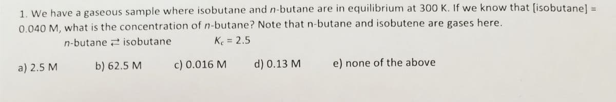1. We have a gaseous sample where isobutane and n-butane are in equilibrium at 300 K. If we know that (isobutane] =
0.040 M, what is the concentration of n-butane? Note that n-butane and isobutene are gases here.
%3D
n-butane 2 isobutane
Kc = 2.5
%3D
a) 2.5 M
b) 62.5 M
c) 0.016 M
d) 0.13 M
e) none of the above
