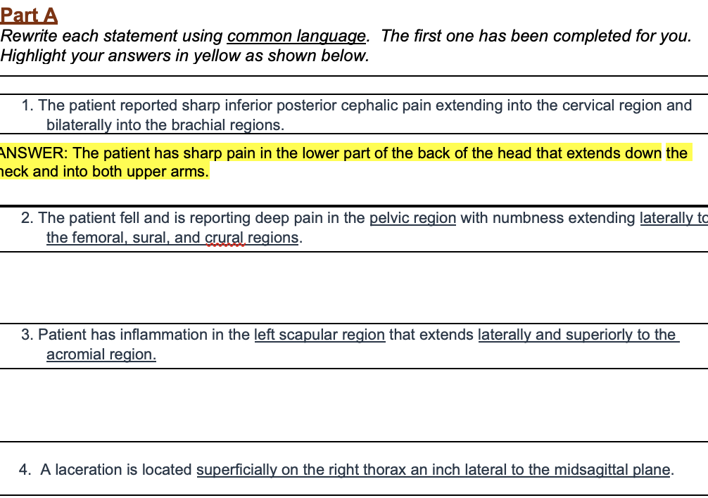 Part A
Rewrite each statement using common language. The first one has been completed for you.
Highlight your answers in yellow as shown below.
1. The patient reported sharp inferior posterior cephalic pain extending into the cervical region and
bilaterally into the brachial regions.
ANSWER: The patient has sharp pain in the lower part of the back of the head that extends down the
neck and into both upper arms.
2. The patient fell and is reporting deep pain in the pelvic region with numbness extending laterally to
the femoral, sural, and crural.regions.
3. Patient has inflammation in the left scapular region that extends laterally and superiorly to the
acromial region.
4. A laceration is located superficially on the right thorax an inch lateral to the midsagittal plane.
