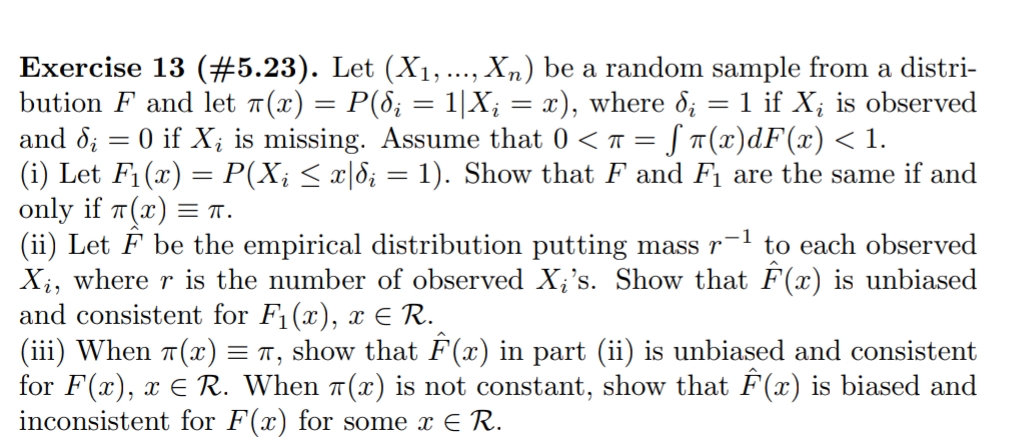 Exercise 13 (#5.23). Let (X1, ..., Xn) be a random sample from a distri-
bution F and let 1(x) = P(8; = 1|X; = x), where d; = 1 if X; is observed
and d; = 0 if X; is missing. Assume that 0 < T = [ ¤(x)dF(x) < 1.
(i) Let F1(x) = P(X¡ < x|8; = 1). Show that F and F1 are the same if and
only if T(x) = T.
(ii) Let F be the empirical distribution putting mass r
Xi, where r is the number of observed X;'s. Show that F(x) is unbiased
and consistent for F1(x), x E R.
(iii) When 7(x) = 7, show that F(x) in part (ii) is unbiased and consistent
for F(x), x E R. When 1(x) is not constant, show that F(x) is biased and
inconsistent for F(x) for some x E R.
-1
to each observed
