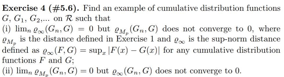 Exercise 4 (#5.6). Find an example of cumulative distribution functions
G, G1, G2,... on R such that
(i) lim, Q.(Gn, G)
is the distance defined in Exercise 1 and o.. is the sup-norm distance
defined as o.(F,G) = sup |F(x) – G(x)| for any cumulative distribution
functions F and G;
0 but OM. (Gn,G) does not converge to 0, where
(ii) lim, QM, (Gn,G) = 0 but lo(Gn, G) does not converge to 0.
