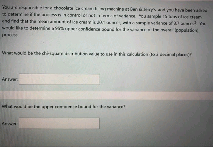 You are responsible for a chocolate ice cream filling machine at Ben & Jerry's, and you have been asked
to determine if the process is in control or not in terms of variance. You sample 15 tubs of ice cream,
and find that the mean amount of ice cream is 20.1 ounces, with a sample variance of 3.7 ounces?. You
would like to determine a 95% upper confidence bound for the variance of the overall (population)
process.
What would be the chi-square distribution value to use in this calculation (to 3 decimal places)?
Answer:
What would be the upper confidence bound for the variance?
Answer:
