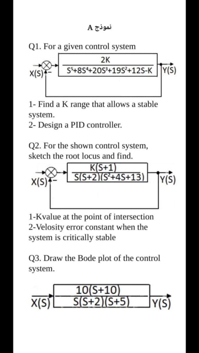 نموذج A
Q1. For a given control system
2K
X(S)F
S*+8S+20S'+19S²+12S-K ||Y(S)
1- Find a K range that allows a stable
system.
2- Design a PID controller.
Q2. For the shown control system,
sketch the root locus and find.
K(S+1)
S(S+2)(S*+4S+13)
X(S)*
|Y(S)
1-Kvalue at the point of intersection
2-Velosity error constant when the
system is critically stable
Q3. Draw the Bode plot of the control
system.
10(S+10)
S(S+2)(S+5)
X(S)L
JY(s)
