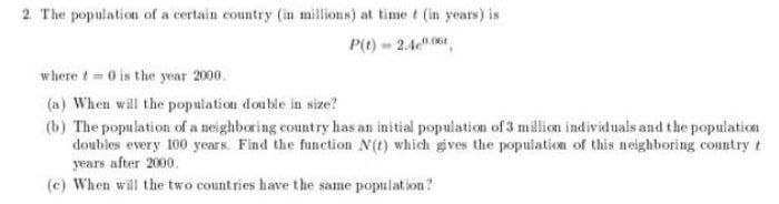 2. The population of a certain country (in millions) at time t (in years) is
P() - 2.4,
w here t 0 is the year 2000.
(a) When will the population double in size?
(b) The population of a neighboring country has an initial population of 3 million individuals and the population
doubles every 100 ycars. Find the function N(t) which gives the population of this neighboring country t
years after 2000.
(c) When will the two count ries have the same population?
