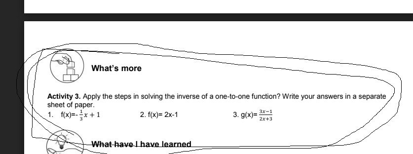 What's more
Activity 3. Apply the steps in solving the inverse of a one-to-one function? Write your answers in a separate
sheet of paper.
1. f(x)=-x +1
2. f(x)= 2x-1
3. g(x)= 3x-1
2x+3
What have L have learned
