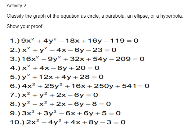 Activity 2
Classify the graph of the equation as circle, a parabola, an ellipse, or a hyperbola.
Show your proof.
1.) 9x² + 4y² – 18x +16y – 119= 0
2.) x² + y² – 4x – 6y – 23 = 0
-
-
|
3.)16x² –9y² +32x +54y – 209= 0
4.) x² + 4x – 8y +20 = 0
5.) y² +12x +4y+28 = 0
-
-
-
%3D
6.) 4x² + 25y² +16x +250y+541=0
7.)x² + y² +2x – 6y = 0
8.) y² – x² +2x – 6y – 8 = 0
9.) 3x² + 3y² – 6x +6y+5=0
10.) 2x² – 4y² +4x+8y – 3 = 0
-
-
|
-
-
-
