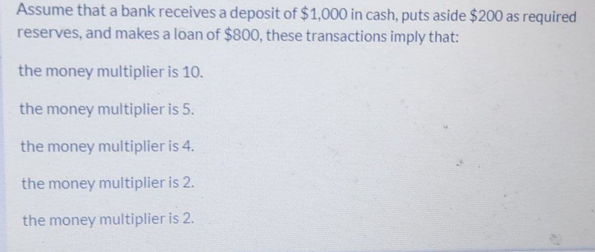 Assume that a bank receives a deposit of $1,000 in cash, puts aside $200 as required
reserves, and makes a loan of $800, these transactions imply that:
the money multiplier is 10.
the money multiplier is 5:
the money multiplier is 4.
the money multiplier is 2.
the money multiplier is 2.
