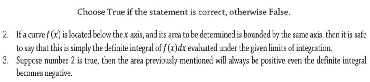 Choose True if the statement is correct, otherwise False.
2. If a curve f (x) is located below the x-axis, and its area to be determined is bounded by the same axis, then it is safe
to say that this is simply the definite integral of f(x)dx evaluated under the given limits of integration.
3. Suppose number 2 is true, then the area previously mentioned will always be positive even the definite integral
becomes negative.
