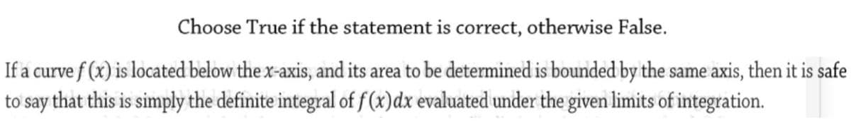 Choose True if the statement is correct, otherwise False.
If a curve f (x) is located below the x-axis, and its area to be determined is bounded by the same axis, then it is safe
to say that this is simply the definite integral of f(x)dx evaluated under the given limits of integration.
