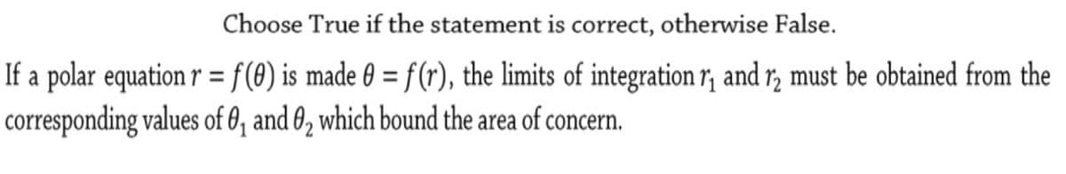 Choose True if the statement is correct, otherwise False.
If a polar equation r = f(8) is made 0 = f(r), the limits of integration r; and r, must be obtained from the
corresponding values of 0, and 0, which bound the area of concern.
%3D
