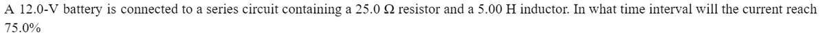 A 12.0-V battery is connected to a series circuit containing a 25.0 № resistor and a 5.00 H inductor. In what time interval will the current reach
75.0%