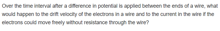 Over the time interval after a difference in potential is applied between the ends of a wire, what
would happen to the drift velocity of the electrons in a wire and to the current in the wire if the
electrons could move freely without resistance through the wire?