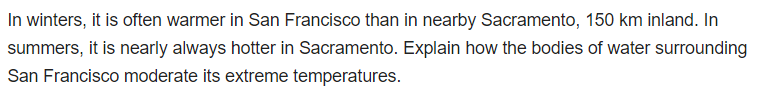 In winters, it is often warmer in San Francisco than in nearby Sacramento, 150 km inland. In
summers, it is nearly always hotter in Sacramento. Explain how the bodies of water surrounding
San Francisco moderate its extreme temperatures.