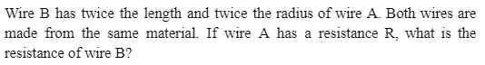 Wire B has twice the length and twice the radius of wire A. Both wires are
made from the same material. If wire A has a resistance R, what is the
resistance of wire B?