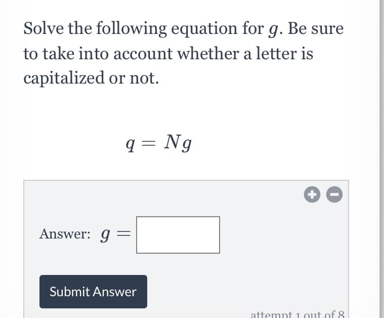 Solve the following equation for g. Be sure
to take into account whether a letter is
capitalized or not.
q = Ng
Answer: g =
Submit Answer
attemnt 1 out of 8
