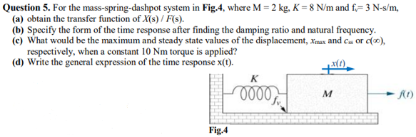 Question 5. For the mass-spring-dashpot system in Fig.4, where M = 2 kg, K = 8 N/m and f= 3 N-s/m,
(a) obtain the transfer function of X(s) / F(s).
(b) Specify the form of the time response after finding the damping ratio and natural frequency.
(c) What would be the maximum and steady state values of the displacement, Xmax and cas or c(0),
respectively, when a constant 10 Nm torque is applied?
(d) Write the general expression of the time response x(t).
K
Fig.4

