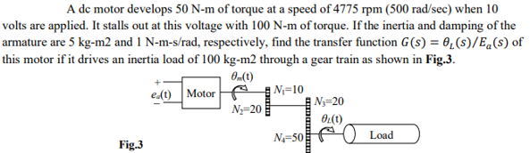 A de motor develops 50 N-m of torque at a speed of 4775 rpm (500 rad/sec) when 10
volts are applied. It stalls out at this voltage with 100 N-m of torque. If the inertia and damping of the
armature are 5 kg-m2 and 1 N-m-s/rad, respectively, find the transfer function G(s) = 0,(s)/Eq(s) of
this motor if it drives an inertia load of 100 kg-m2 through a gear train as shown in Fig.3.
edt) Motor
|N;=10
| Ny=20
N=20
N=50 AO Load
Fig.3
