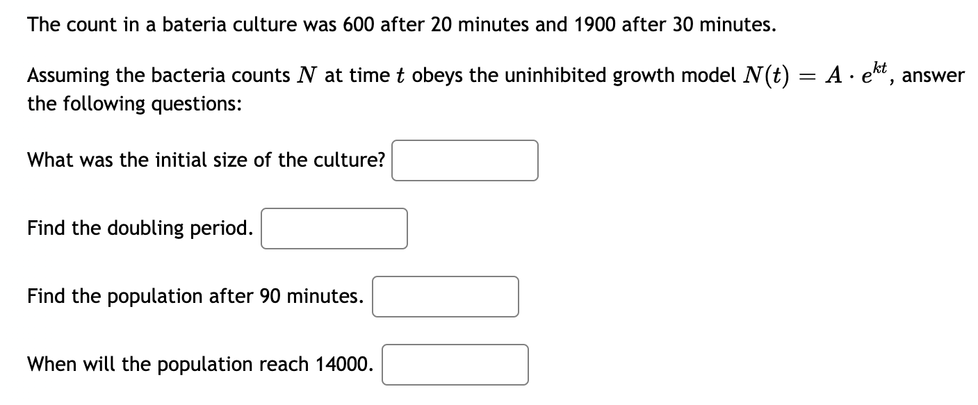 The count in a bateria culture was 600 after 20 minutes and 1900 after 30 minutes.
Assuming the bacteria counts N at time t obeys the uninhibited growth model N(t) = A · ekt,
the following questions:
answer
What was the initial size of the culture?
Find the doubling period.
Find the population after 90 minutes.
When will the population reach 14000.
