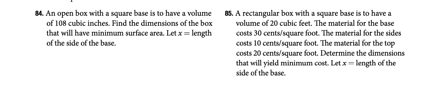 84. An open box with a square base is to have a volume
of 108 cubic inches. Find the dimensions of the box
that will have minimum surface area. Let x = length
of the side of the base.
