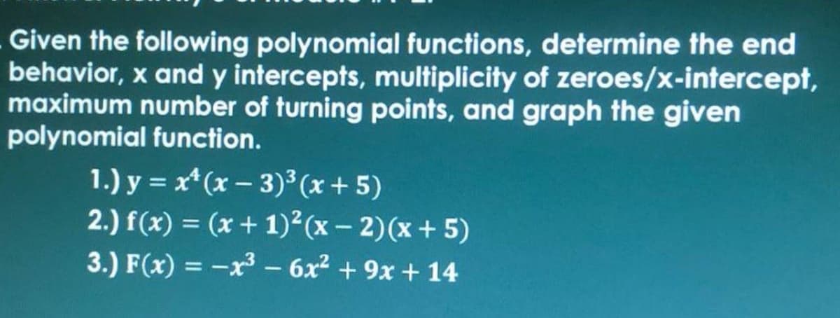 Given the following polynomial functions, determine the end
behavior, x and y intercepts, multiplicity of zeroes/x-intercept,
maximum number of turning points, and graph the given
polynomial function.
1.) y = x* (x – 3)³ (x + 5)
2.) f(x) = (x + 1)²(x – 2)(x + 5)
3.) F(x) = -x– 6x² + 9x + 14
%3D
