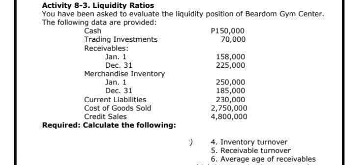 Activity 8-3. Liquidity Ratios
You have been asked to evaluate the liquidity position of Beardom Gym Center.
The following data are provided:
Cash
P150,000
70,000
Trading Investments
Receivables:
Jan. 1
Dec. 31
158,000
225,000
Merchandise Inventory
Jan. 1
Dec. 31
250,000
185,000
230,000
2,750,000
4,800,000
Current Liabilities
Cost of Goods Sold
Credit Sales
Required: Calculate the following:
4. Inventory turnover
5. Receivable turnover
Average age of receivables
