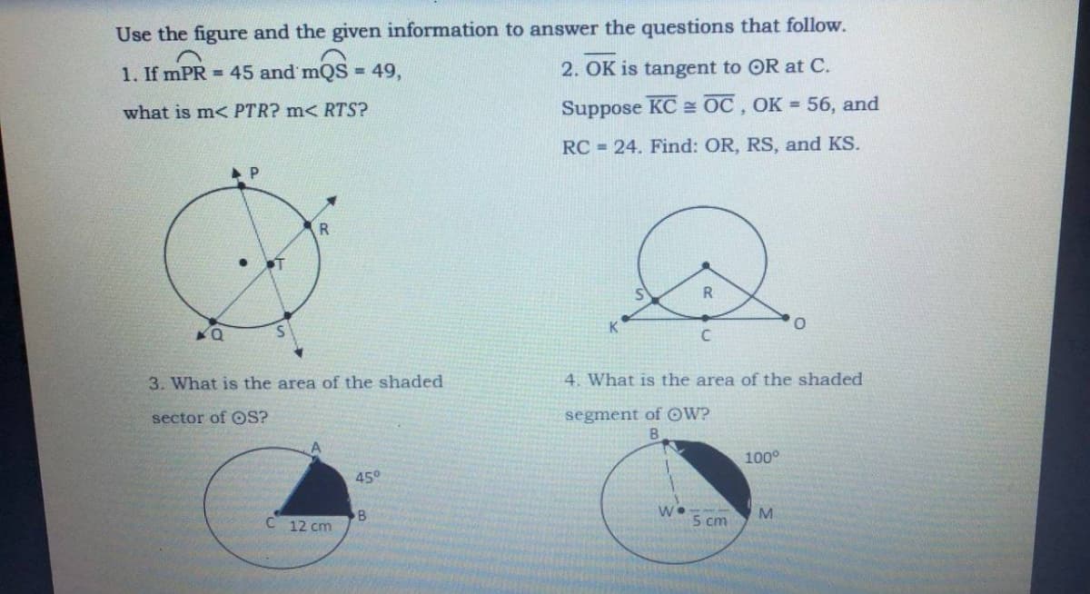 Use the figure and the given information to answer the questions that follow.
1. If mPR = 45 and mQS = 49,
2. OK is tangent to OR at C.
what is m< PTR? m< RTS?
Suppose KC = OC, OK 56, and
RC 24. Find: OR, RS, and KS.
R
ST
S.
3. What is the area of the shaded
4. What is the area of the shaded
segment of OW?
B.
sector of OS?
100°
45°
M
C 12 cm
5 cm
