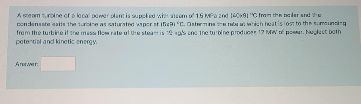 A steam turbine of a local power plant is supplied with steam of 1.5 MPa and (40x9) °C from the boiler and the
condensate exits the turbine as saturated vapor at (5x9) °C. Determine the rate at which heat is lost to the surrounding
from the turbine if the mass flow rate of the steam is 19 kg/s and the turbine produces 12 MW of power. Neglect both
potential and kinetic energy.
Answer:
