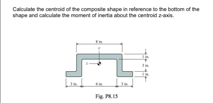 Calculate the centroid of the composite shape in reference to the bottom of the
shape and calculate the moment of inertia about the centroid z-axis.
I in.
3 in.
I in.
3 in.
6 in.
3 in.
Fig. P8.15
