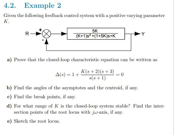 4.2. Example 2
Given the following feedback control system with a positive varying parameter
K.
5K
R-
(K+1)s² +(1+5K)s+K
a) Prove that the closed-loop characteristic equation can be written as
A(s) = 1+
K(s + 2)(s +3)
= 0
s(s +1)
b) Find the angles of the asymptotes and the centroid, if any.
c) Find the break points, if any.
d) For what range of K is the closed-loop system stable? Find the inter-
section points of the root locus with jw-axis, if any.
e) Sketch the root locus.
