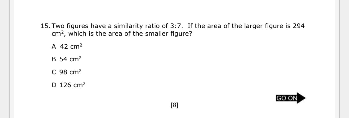 15. Two figures have a similarity ratio of 3:7. If the area of the larger figure is 294
cm?, which is the area of the smaller figure?
A 42 cm2
B 54 cm2
C 98 cm2
D 126 cm2
GO ON
[8]
