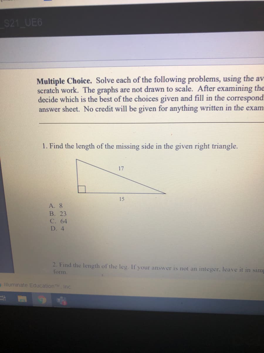$21 UE6
Multiple Choice. Solve each of the following problems, using the av
scratch work. The graphs are not drawn to scale. After examining the
decide which is the best of the choices given and fill in the correspond
answer sheet. No credit will be given for anything written in the exam
1. Find the length of the missing side in the given right triangle.
17
15
А. 8
В. 23
С. 64
D. 4
2. Find the length of the leg. If your answer is not an integer, leave it in simp
form.
lluminate EducationTM Inc
